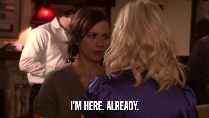 I'M HERE. ALREADY.  