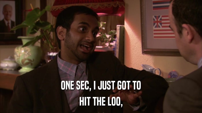 ONE SEC, I JUST GOT TO HIT THE LOO, 