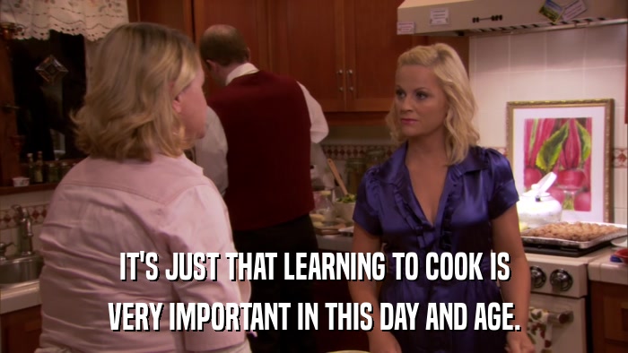 IT'S JUST THAT LEARNING TO COOK IS VERY IMPORTANT IN THIS DAY AND AGE. 