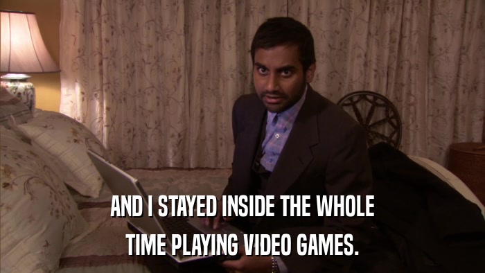 AND I STAYED INSIDE THE WHOLE TIME PLAYING VIDEO GAMES. 