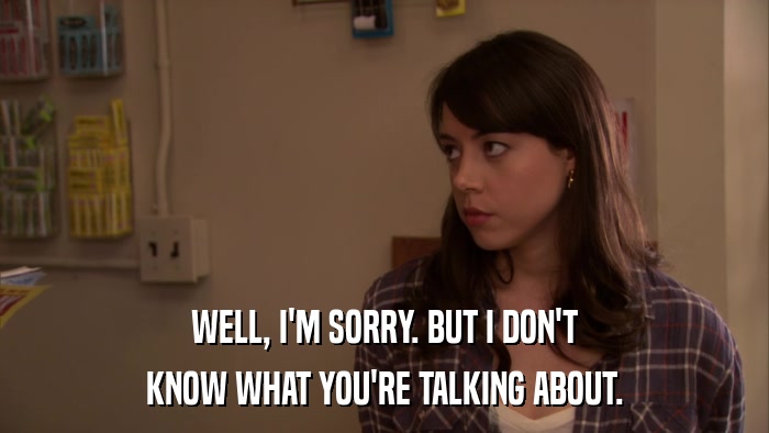 WELL, I'M SORRY. BUT I DON'T KNOW WHAT YOU'RE TALKING ABOUT. 