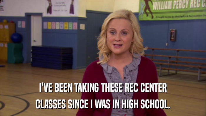 I'VE BEEN TAKING THESE REC CENTER CLASSES SINCE I WAS IN HIGH SCHOOL. 
