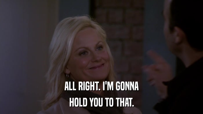 ALL RIGHT. I'M GONNA HOLD YOU TO THAT. 