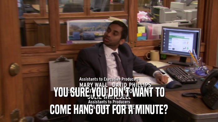 YOU SURE YOU DON'T WANT TO COME HANG OUT FOR A MINUTE? 