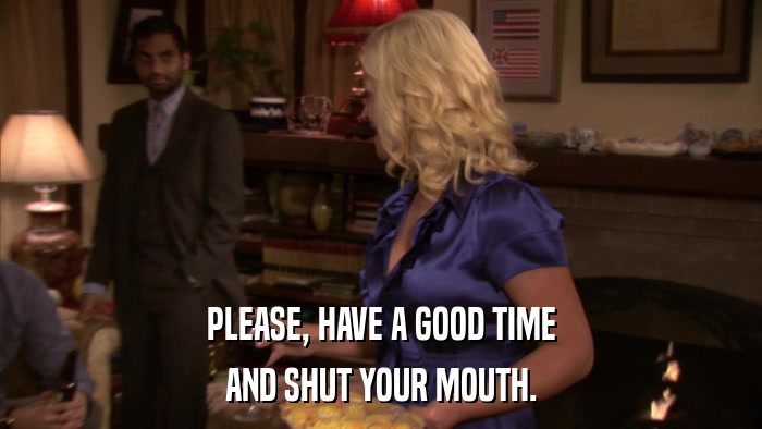 PLEASE, HAVE A GOOD TIME AND SHUT YOUR MOUTH. 
