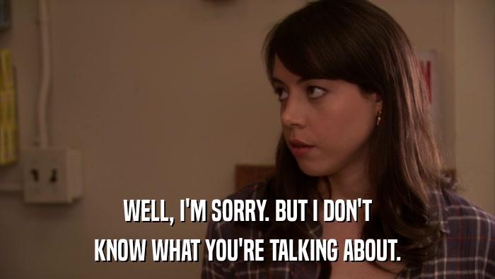 WELL, I'M SORRY. BUT I DON'T KNOW WHAT YOU'RE TALKING ABOUT. 