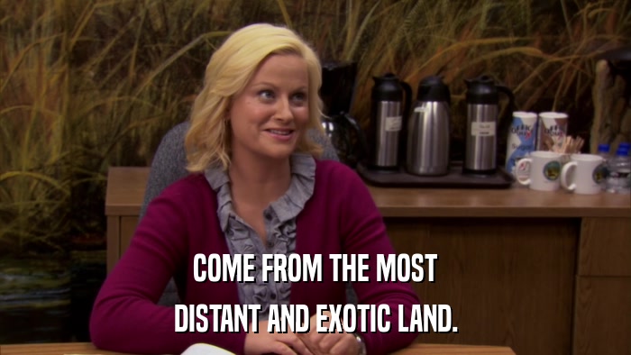 COME FROM THE MOST DISTANT AND EXOTIC LAND. 