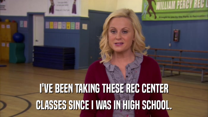I'VE BEEN TAKING THESE REC CENTER CLASSES SINCE I WAS IN HIGH SCHOOL. 