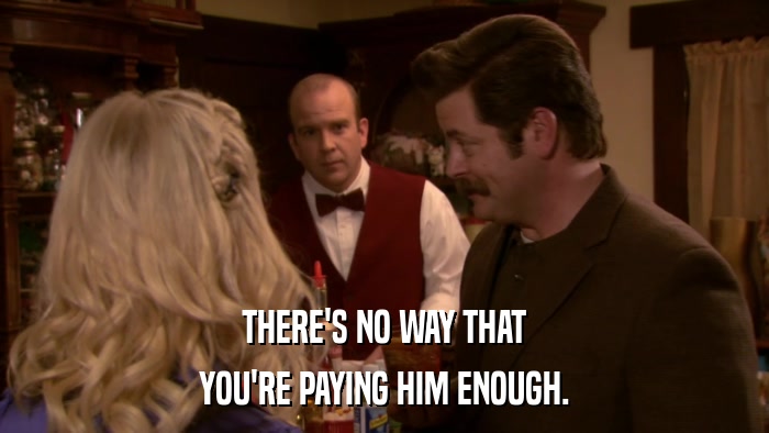 THERE'S NO WAY THAT YOU'RE PAYING HIM ENOUGH. 