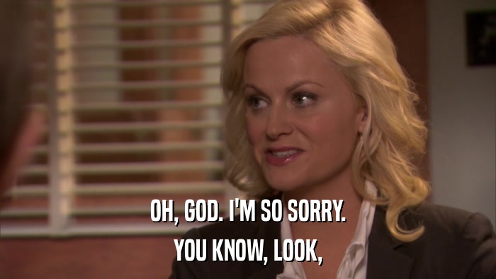 OH, GOD. I'M SO SORRY. YOU KNOW, LOOK, 