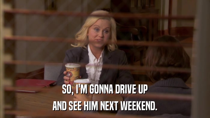 SO, I'M GONNA DRIVE UP AND SEE HIM NEXT WEEKEND. 