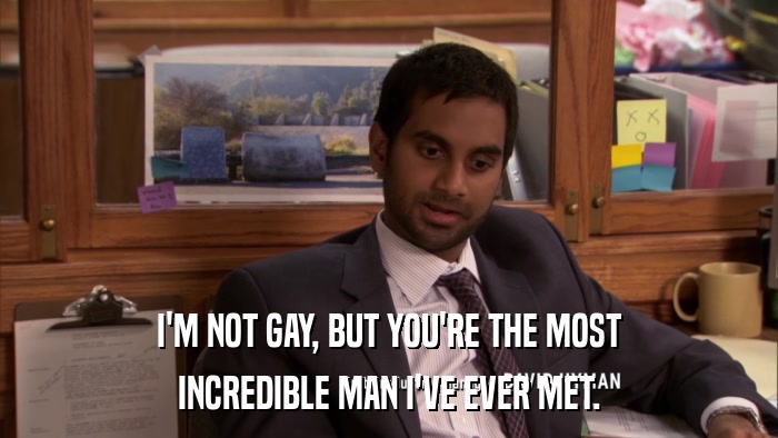 I'M NOT GAY, BUT YOU'RE THE MOST INCREDIBLE MAN I'VE EVER MET. 