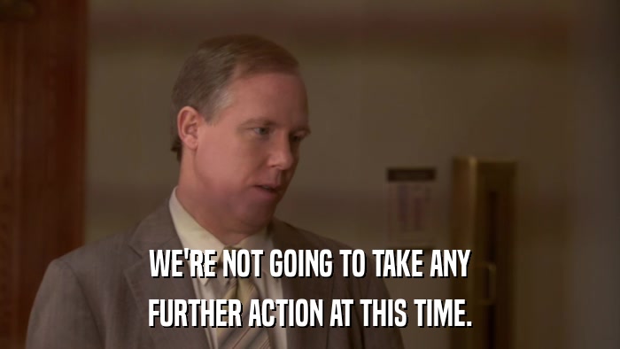 WE'RE NOT GOING TO TAKE ANY FURTHER ACTION AT THIS TIME. 