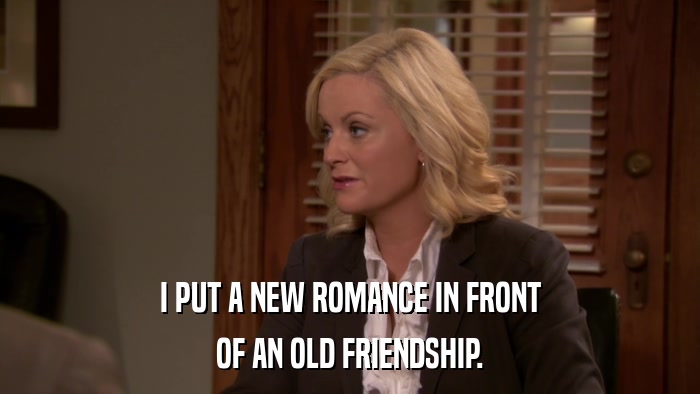 I PUT A NEW ROMANCE IN FRONT OF AN OLD FRIENDSHIP. 