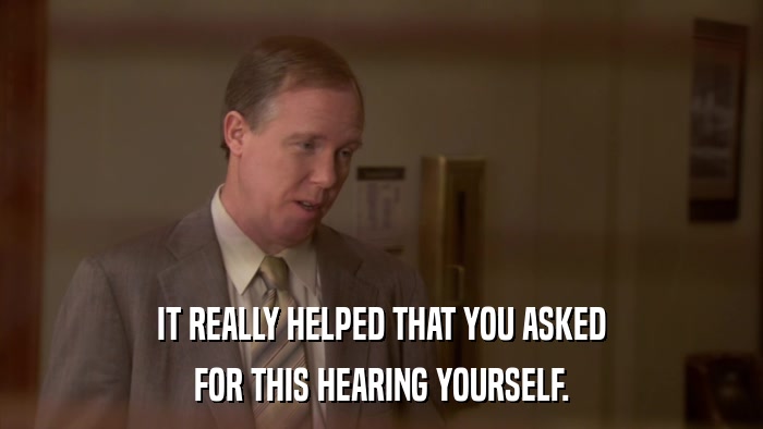 IT REALLY HELPED THAT YOU ASKED FOR THIS HEARING YOURSELF. 