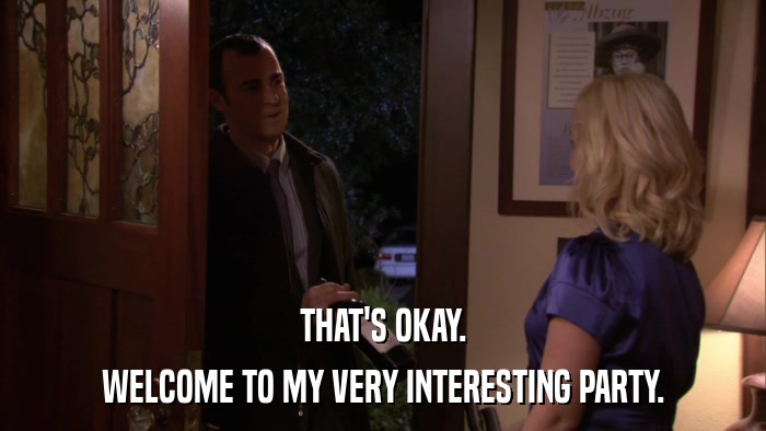 THAT'S OKAY. WELCOME TO MY VERY INTERESTING PARTY. 