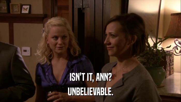 ISN'T IT, ANN? UNBELIEVABLE. 