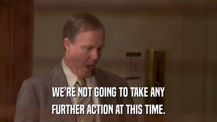 WE'RE NOT GOING TO TAKE ANY FURTHER ACTION AT THIS TIME. 
