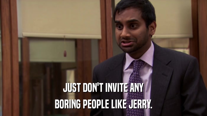JUST DON'T INVITE ANY BORING PEOPLE LIKE JERRY. 
