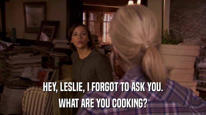 HEY, LESLIE, I FORGOT TO ASK YOU. WHAT ARE YOU COOKING? 