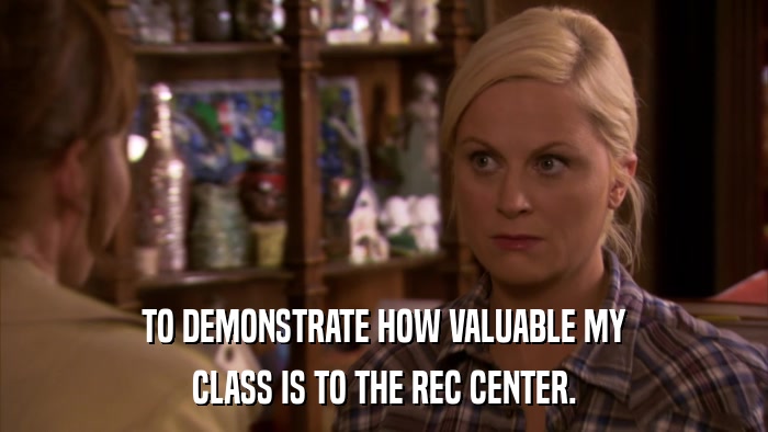 TO DEMONSTRATE HOW VALUABLE MY CLASS IS TO THE REC CENTER. 