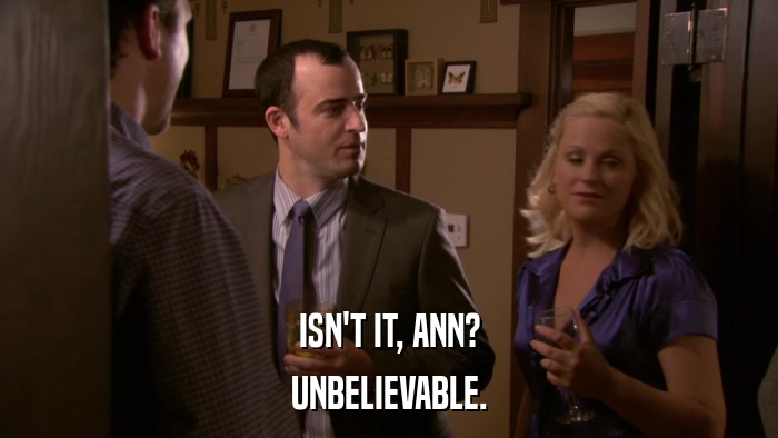 ISN'T IT, ANN? UNBELIEVABLE. 