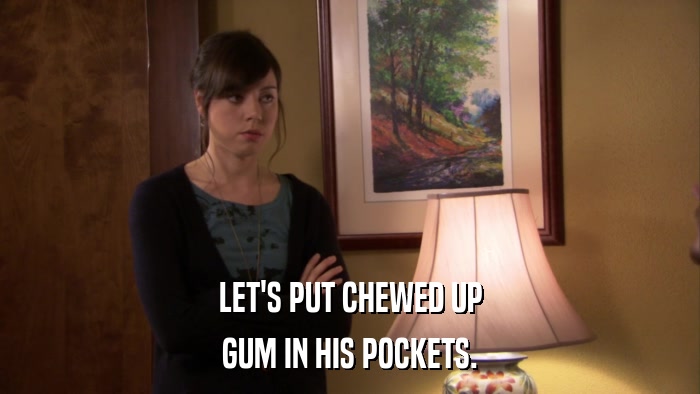 LET'S PUT CHEWED UP GUM IN HIS POCKETS. 