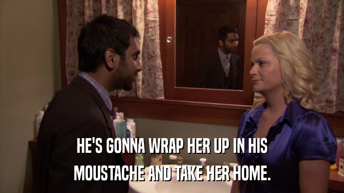 HE'S GONNA WRAP HER UP IN HIS MOUSTACHE AND TAKE HER HOME. 