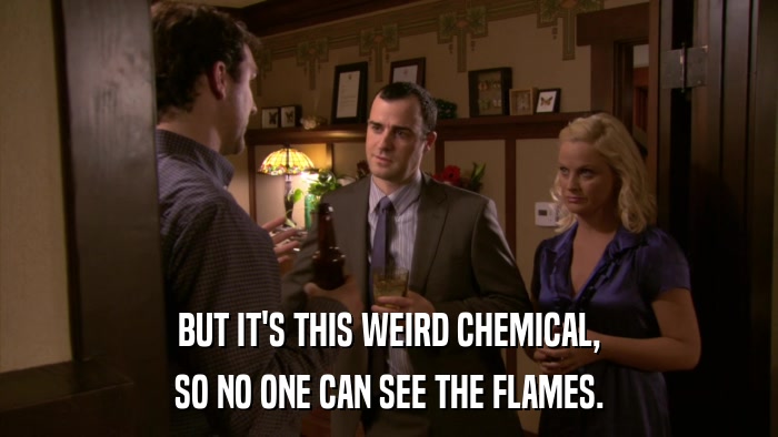 BUT IT'S THIS WEIRD CHEMICAL, SO NO ONE CAN SEE THE FLAMES. 