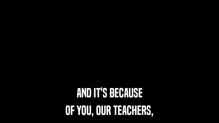 AND IT'S BECAUSE OF YOU, OUR TEACHERS, 