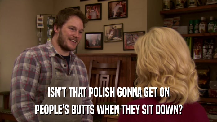 ISN'T THAT POLISH GONNA GET ON PEOPLE'S BUTTS WHEN THEY SIT DOWN? 