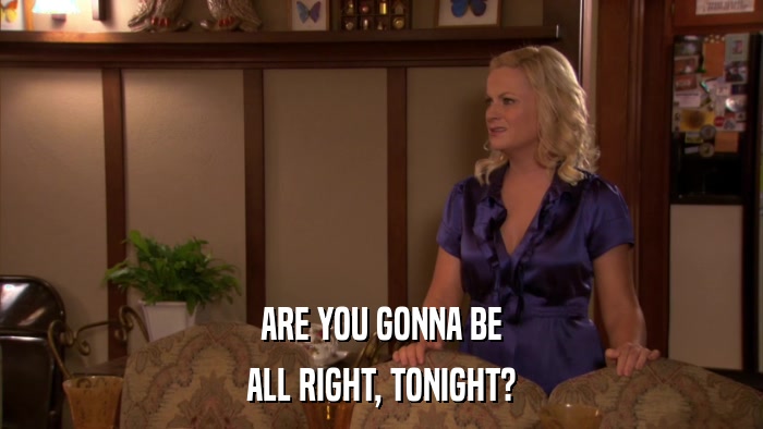 ARE YOU GONNA BE ALL RIGHT, TONIGHT? 