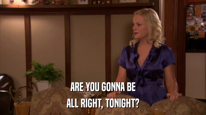 ARE YOU GONNA BE ALL RIGHT, TONIGHT? 