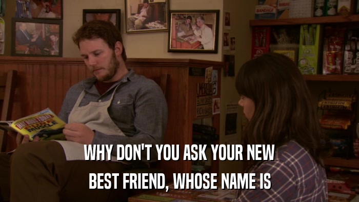 WHY DON'T YOU ASK YOUR NEW BEST FRIEND, WHOSE NAME IS 
