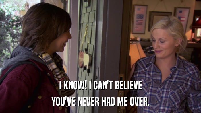 I KNOW! I CAN'T BELIEVE YOU'VE NEVER HAD ME OVER. 