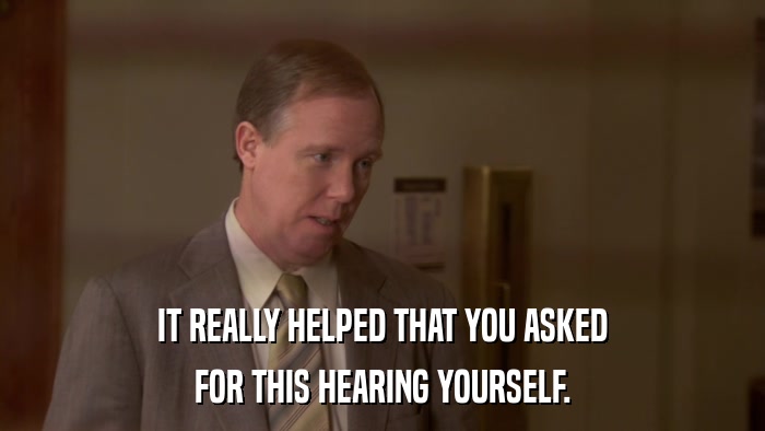 IT REALLY HELPED THAT YOU ASKED FOR THIS HEARING YOURSELF. 