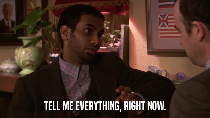 TELL ME EVERYTHING, RIGHT NOW.  