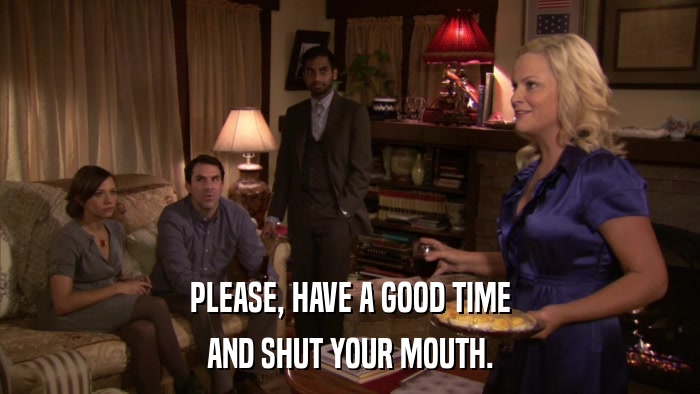 PLEASE, HAVE A GOOD TIME AND SHUT YOUR MOUTH. 