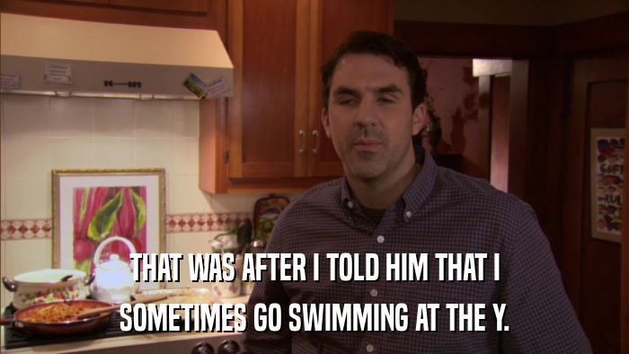 THAT WAS AFTER I TOLD HIM THAT I SOMETIMES GO SWIMMING AT THE Y. 