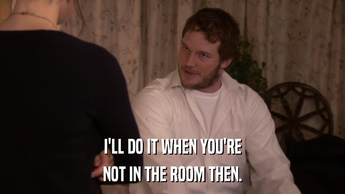I'LL DO IT WHEN YOU'RE NOT IN THE ROOM THEN. 