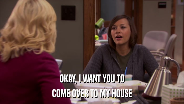 OKAY, I WANT YOU TO COME OVER TO MY HOUSE 