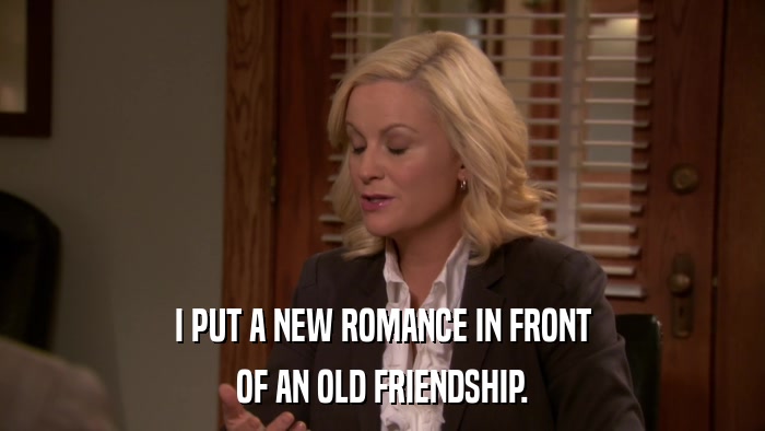 I PUT A NEW ROMANCE IN FRONT OF AN OLD FRIENDSHIP. 