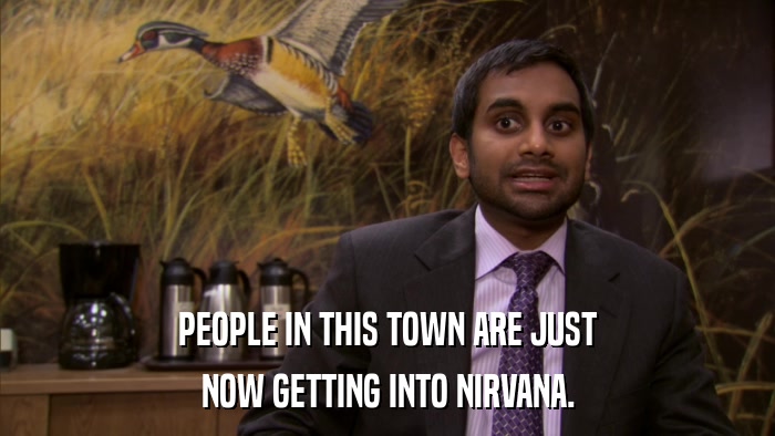 PEOPLE IN THIS TOWN ARE JUST NOW GETTING INTO NIRVANA. 