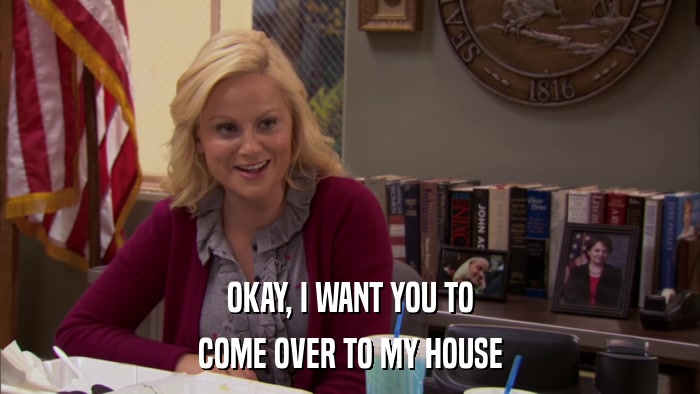 OKAY, I WANT YOU TO COME OVER TO MY HOUSE 