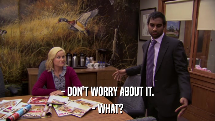 - DON'T WORRY ABOUT IT. - WHAT? 