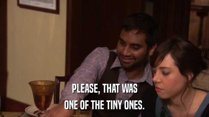 PLEASE, THAT WAS ONE OF THE TINY ONES. 