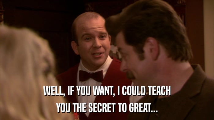 WELL, IF YOU WANT, I COULD TEACH YOU THE SECRET TO GREAT... 
