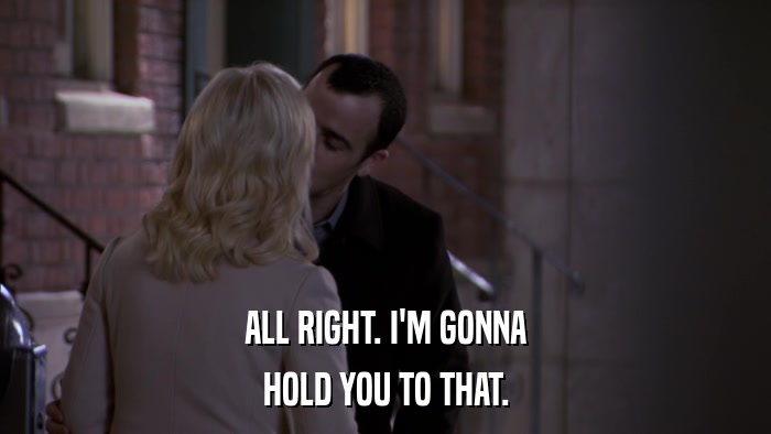 ALL RIGHT. I'M GONNA HOLD YOU TO THAT. 