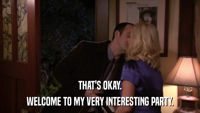 THAT'S OKAY. WELCOME TO MY VERY INTERESTING PARTY. 