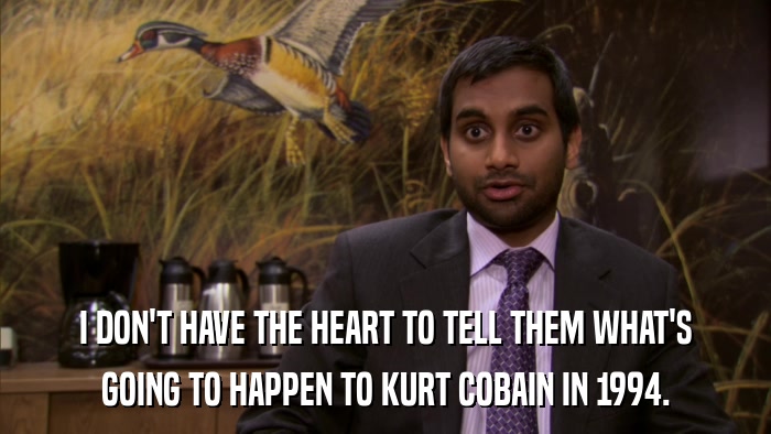 I DON'T HAVE THE HEART TO TELL THEM WHAT'S GOING TO HAPPEN TO KURT COBAIN IN 1994. 